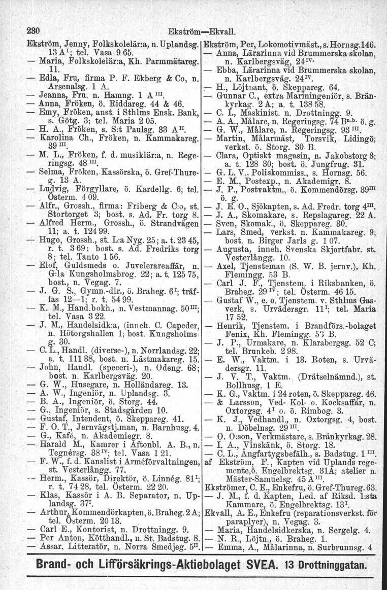 230 EkströmEkvall. Ekström, J enny, Folkskolelär:a, n. Uplandsg. Ekström, Per, Lokomotivmäst., s. Hornsg.146. '13 A I; tel. Vasa 965. Anna, Lärarinna vid Brummerska skolan, Maria, Folkskolelär:a, Kh.