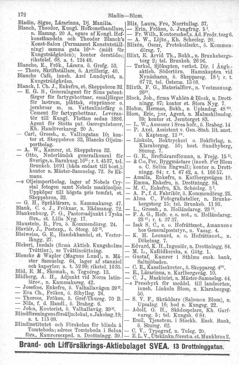 172 Bladin-Blom. 1 Bladin, Signe~ Lärarinna, Dj. Manilla. Blir, Laura, Fru, Norrtullsg. 37. Blanch, 'I'heodor, Kungl. Hofkonsthandlare, - Erin, Fröken, ö. Jungfrug. 5 I., n. Hamng. 20 A, egareafkongi.