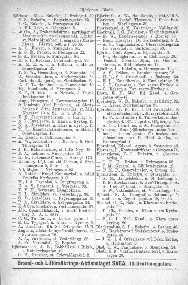 56 Björkman-Bladh. Björkman, Ebba, Enkefru, ö. Brahegat. 30.' Björkroth, A. W., Handlande, s. Götg. 16 A. - E. S., Enkefru, n. Regeringsgatan 83. Björksten. Gustaf, Tjenstem. i.ensk. Ban- - J. C.