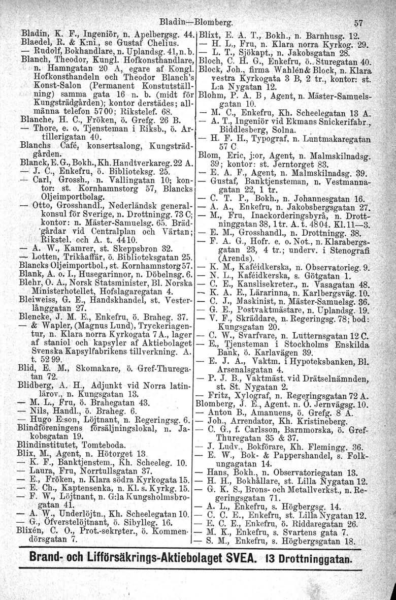 . Bladih,:,:-Blombe~g.. ~7.Bladin,K.' F.', Ingeniör, n.. Apelbergsg. 44.' Blixt, E. A. T.,. Bokh./n: Barnhusg, J2. Blaedel.R, & K:ni., se Gustaf Chelius. - H. L., Fru, n. Klara norra Kyrkog, 29.