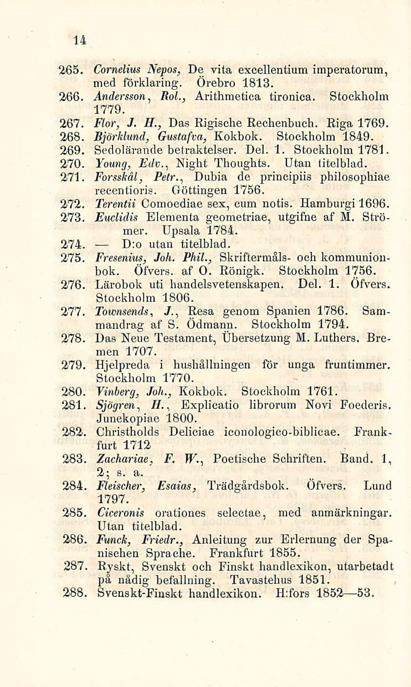 14 265. Cornelius Nepos, De vita excellentium imperatorum, med förklaring. Örebro 1813. 266. Andersson, Rol., Arithmetica tironica. Stockholm 1779. 267. Flor, J. H., Das Rigische Rechenbuch.