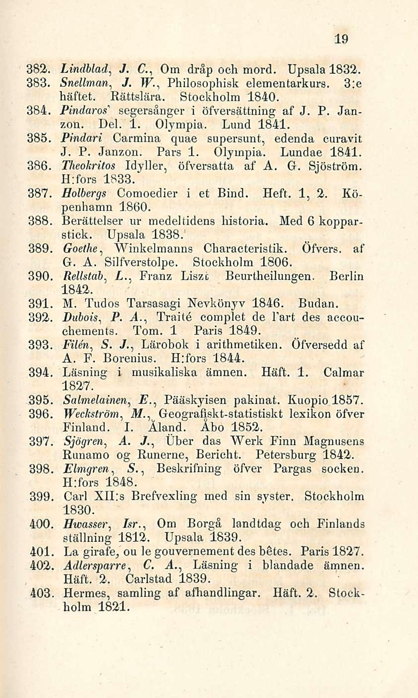19 382. Lindblad, J. G, Om dråp och mord. Upsala 1832. 383. Snellman, J. W., Philosophisk elementarkurs. 3:e häftet. Rättslära. Stockholm 1840. 384. Pindaros" segersånger i öfversättning af J. P. Janzon.