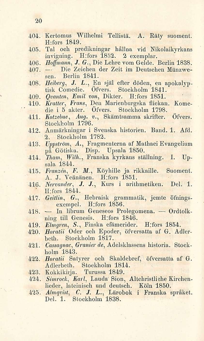 20 404. Kertomus Wilhelmi Tellistä. A. Räty suomeni. H:fors 1849. 405. Tai och predikningar hållna vid Nikolaikyrkans invigning. H:fors 1852. 2 exemplar. 406. Hofmann., J. G., Die Lehre vom Gelde.