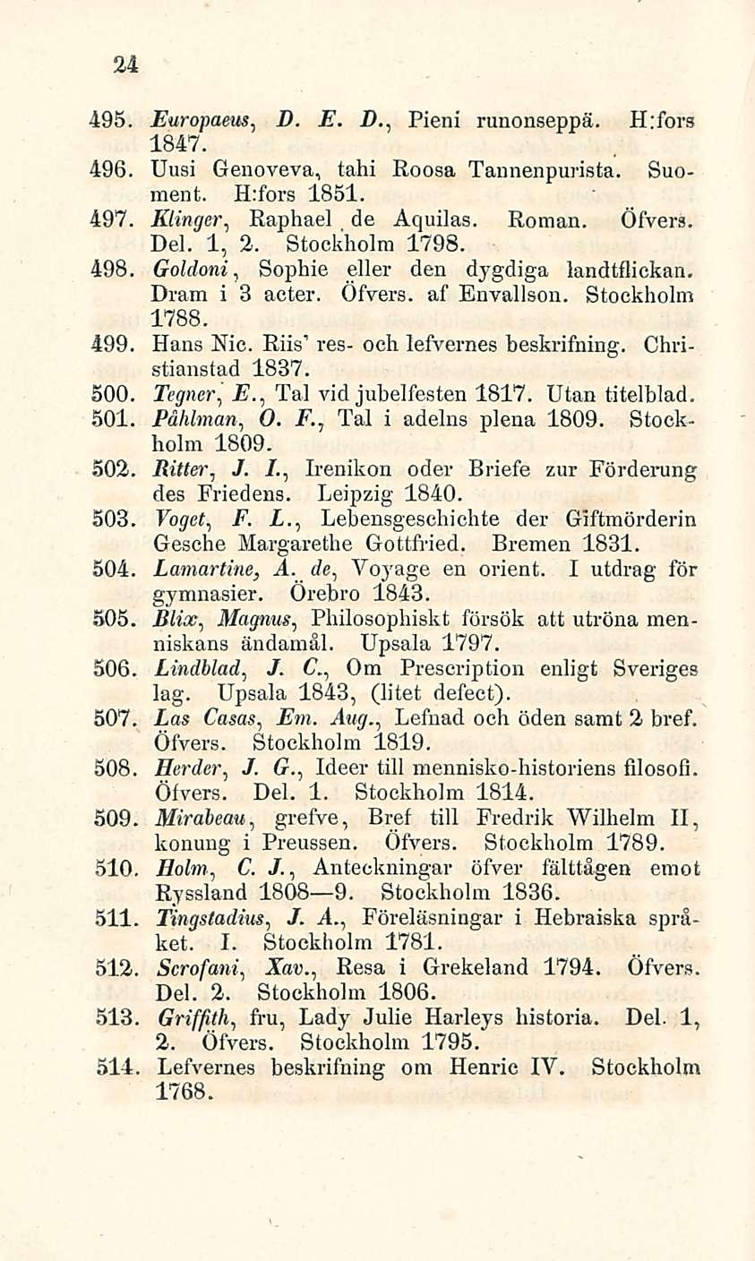 24 495. Europaeus, D. E. D., Pieni runonseppä. H:fors 1847. 496. Uusi Genoveva, tahi Roosa Tannenpurista. Suomen t. H:fors 1851. 497. Klinger, Raphael de Aquilas. Roman. Öfvers. Del. 1, 2.