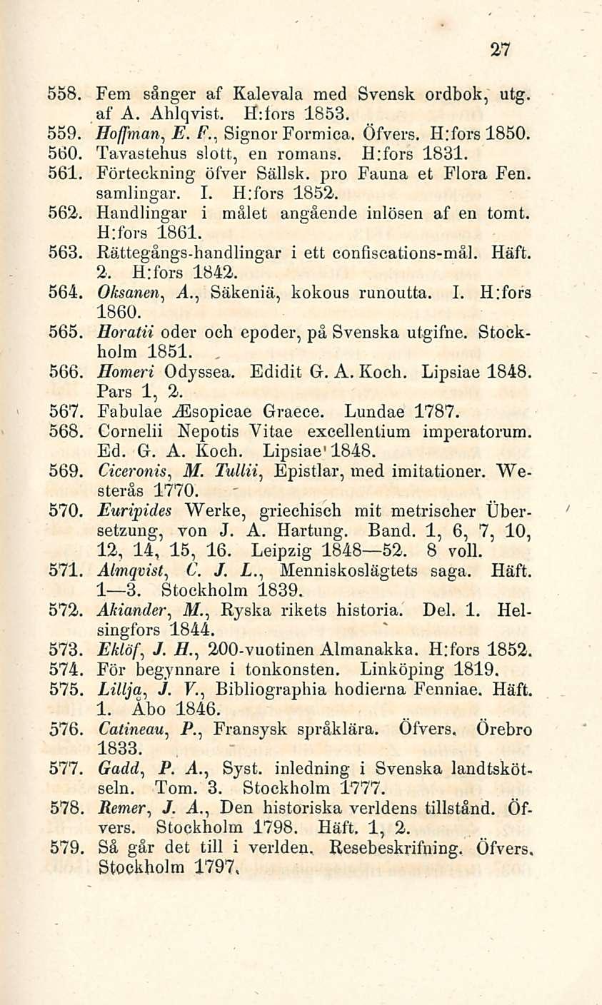 27 558. Fem sånger af Kalevala med Svensk ordbok, utg. af A. Ahlqvist, H:iors 1853. 559. Hoffman, E. F., Signor Formica, Öfvers. H:forslßso. 560. Tavastehus slott, en romans. H:fors 1831. 561.