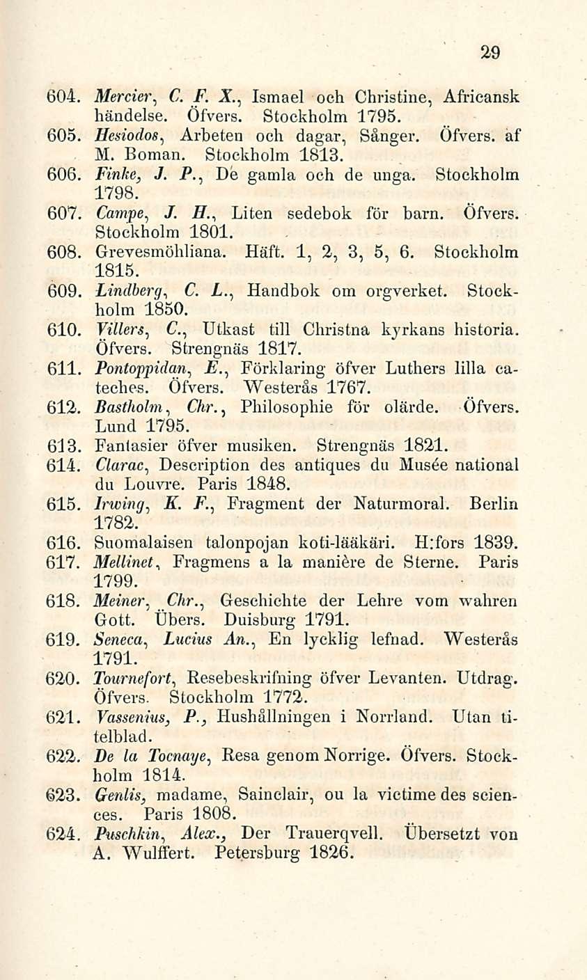 29 604. Mercier, C. F. X, Ismael och Christine, Africansk händelse. Öfvers. Stockholm 1795. 605. Hesiodos, Arbeten och dagar, Sånger. Öfvers. af M. Boman. Stockholm 1813. 606. Finke, J. i*.