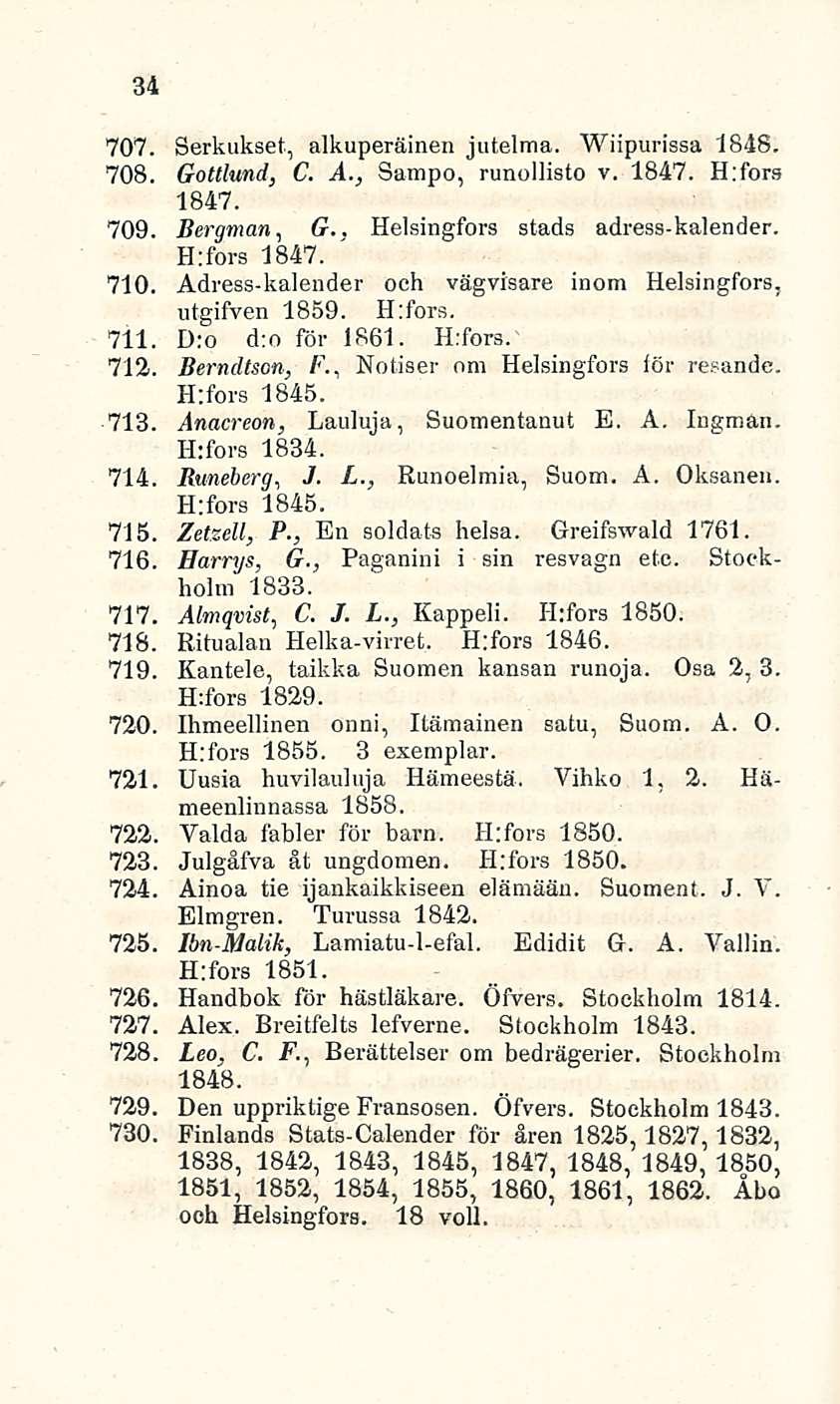 ' 34 707. Serkukset, alkuperäinen jutelma. Wiipurissa 1848. 708. Gottlund, C. A., Sampo, runollisto v. 1847. H:fors 1847. 709. Bergman, G.. Helsingfors stads adress-kalender. H:fors 1847. 710.