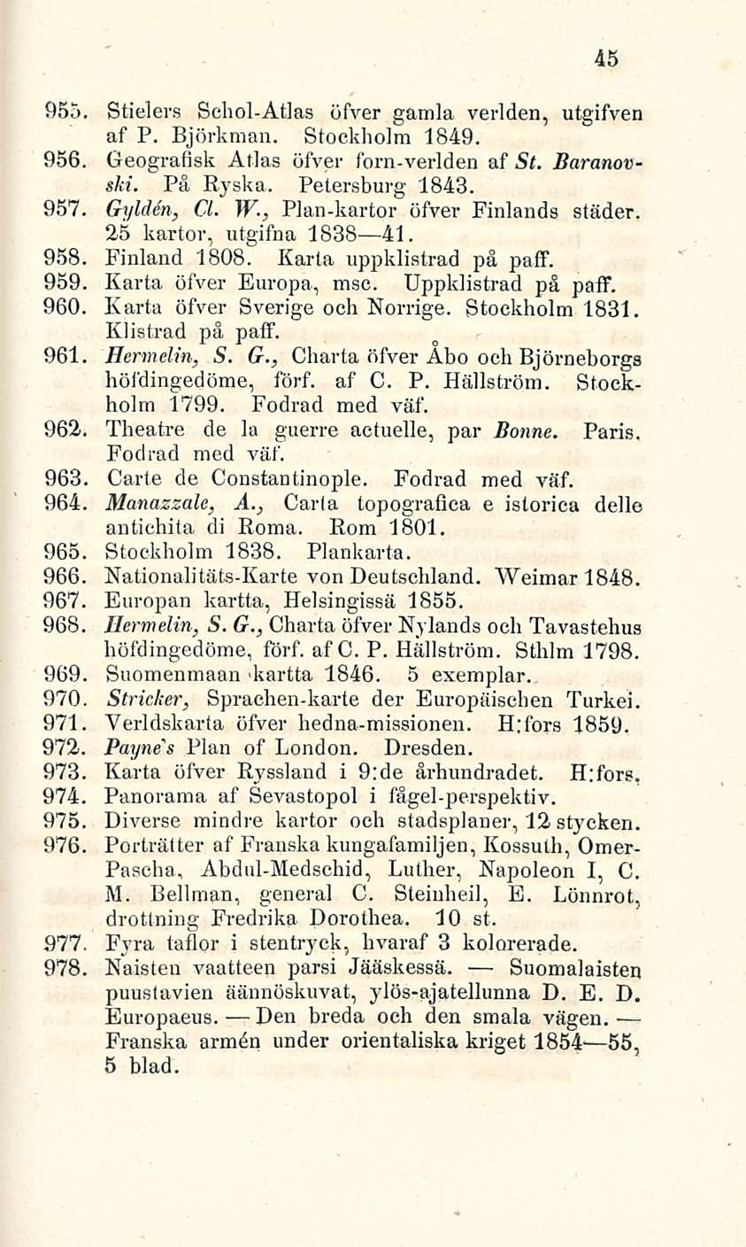 45 955. Stielers Schol-Atlas öfver gamla verlden, utgifven af P. Björkman. Stockholm 1849. 956. Geografisk Atlas öfver fom-verlden af St. Baranovski. På Ryskä. Petersburg 1843. 957. Gylden, CL W.