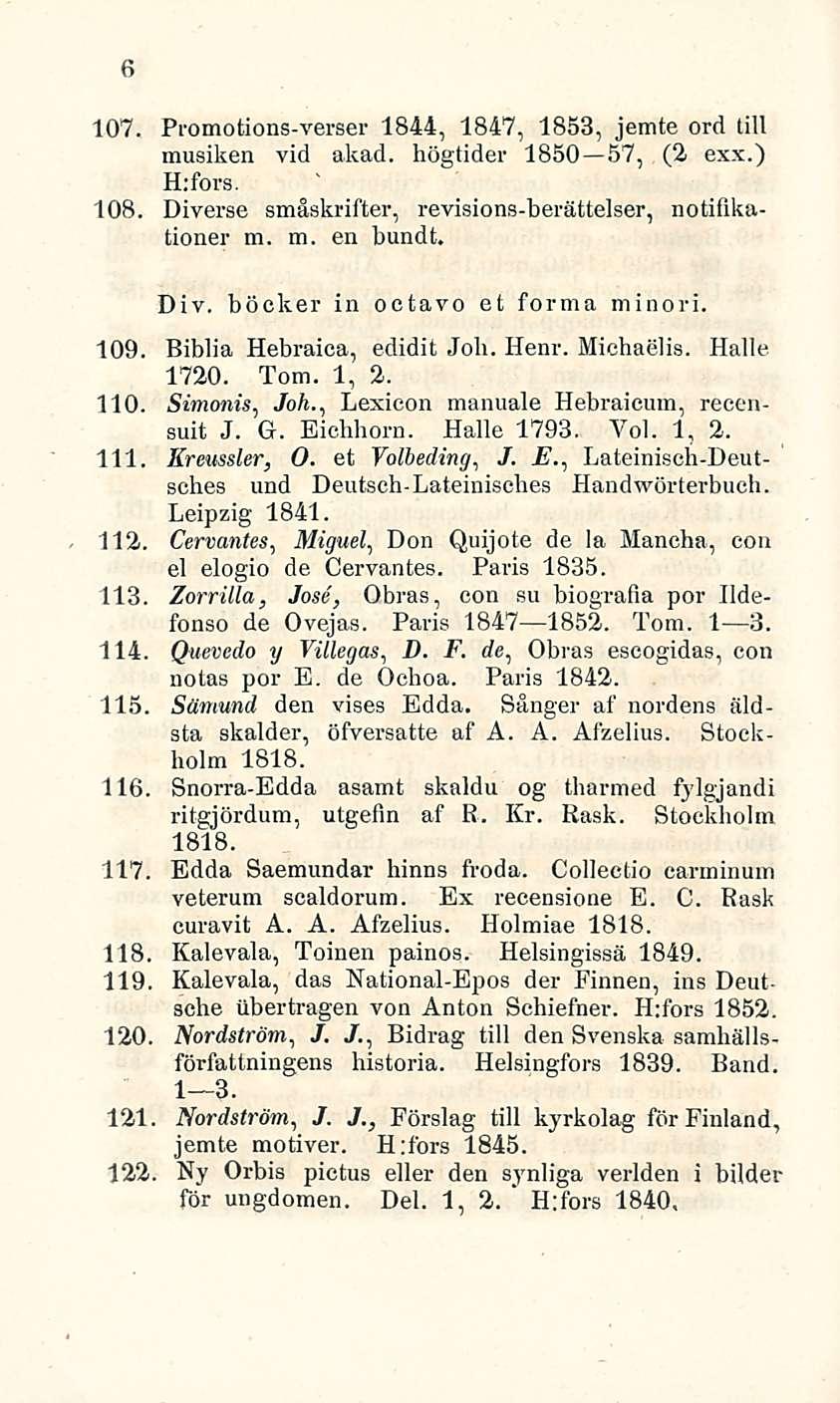 ' 6 107. Promotions-verser 1844, 1847, 1853, jemte ord tili musiken vid akad. högtider 1850 57, (2 exx.) H:fors. 108. Diverse småskrifter, revisions-berättelser, notiflkationer m. m. en burnit. Div. böcker in octavo et forma minori.