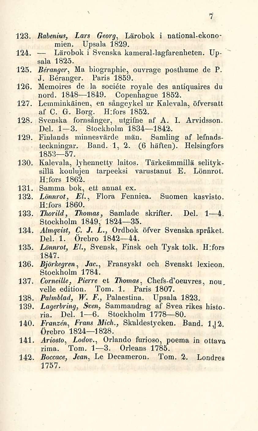 7 123. Babenius, Lars Georg, Lärobok i national-ekonomien. Upsala 1829. 124. Lärobok i Svenska kameral-lagfarenheten. Upsala 1825. 125. Beranger, Ma biographie, ouvrage postimme de P, J. Beranger. Paris 1859.