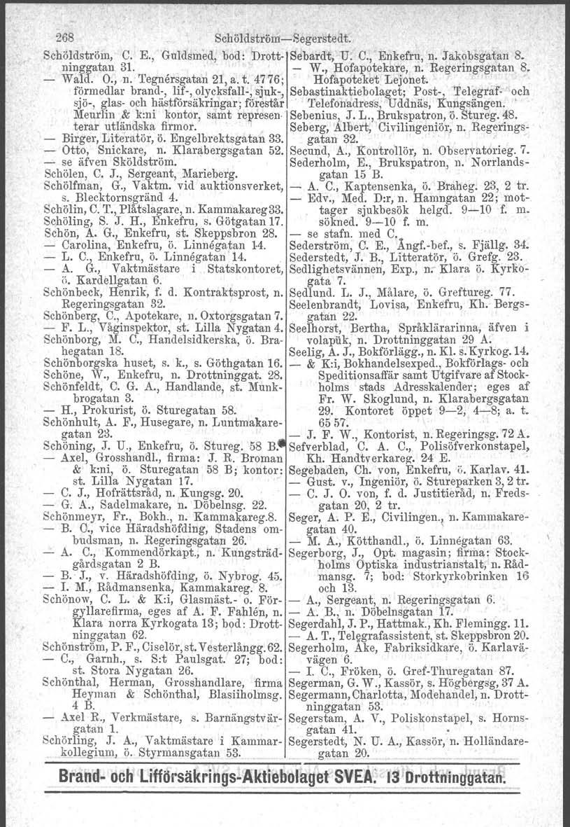 268 Schöldström-Segerstedt. Schöldström, C. E., Guldsmed, bod: Drott- Sebardt, U. C., Enkefru, n. Jakobsgatan 8. ninggatan 31. - W., Hofapotekare, n. Regeringsgatan 8. - Wa:ld. O., n. Tegnårsgatan 21, a.