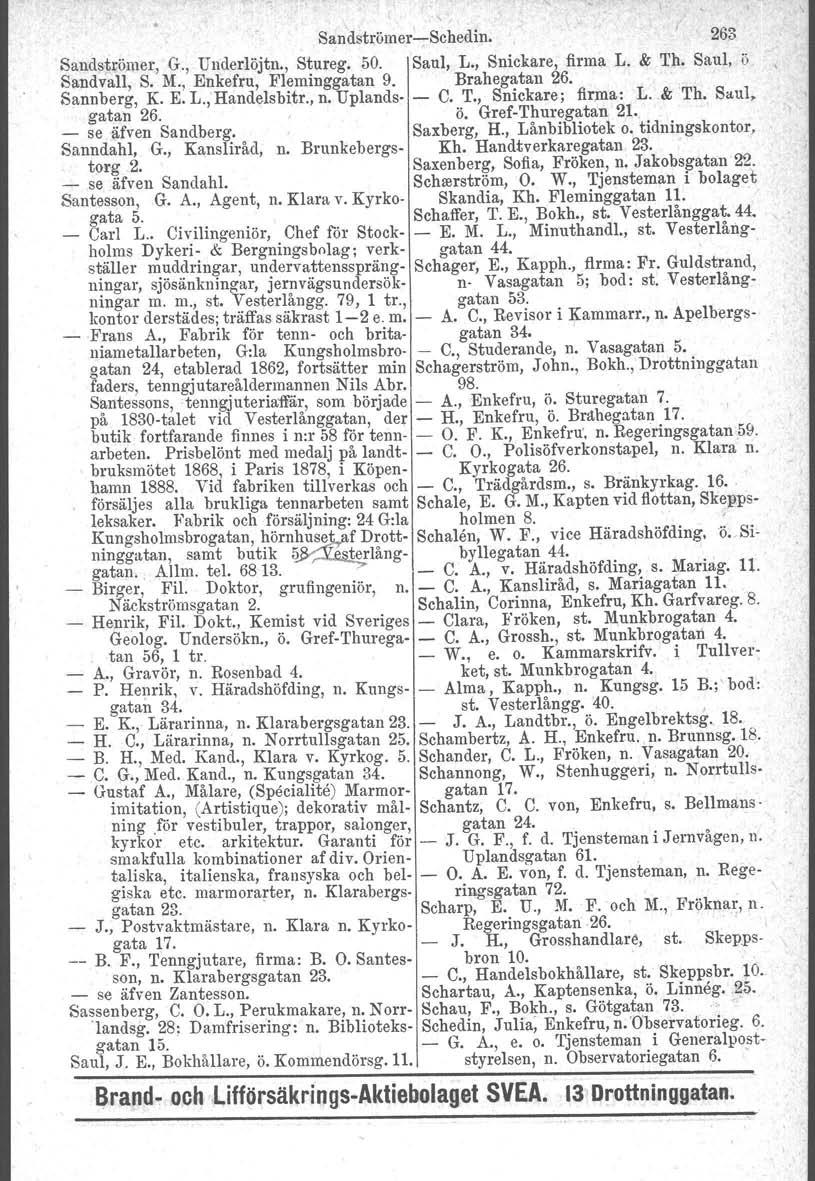 Sandströmer-c-Schedin. 263 Saudströmer, G., Underlöjtn., Stureg. 50. Saul, L., Snickare, firma L. & Th. Saul, ö Sand vall, S. M., Enkefru, Fleminggatan 9. Brahegatan 26. Sannberg, K. E. L., Handelsbitr.