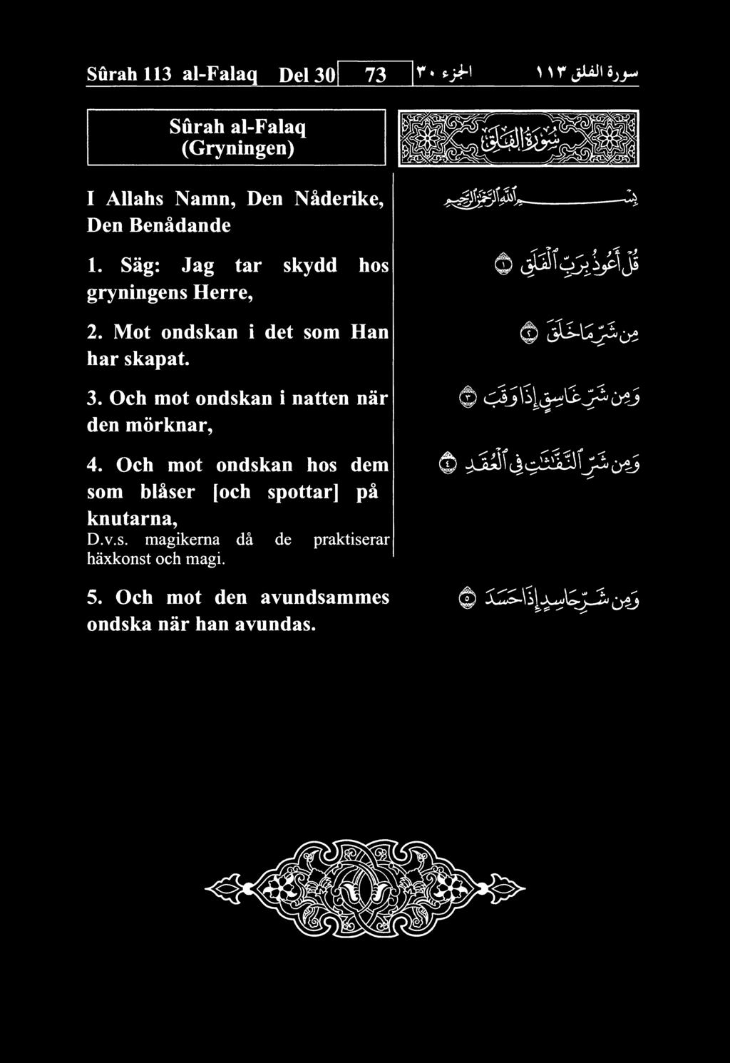 Surah 113 al-falaq Del 30 73 Surah al-falaq (Gryningen) I AUahs Namn, Den Naderike, Den Benadande 1. Sag: Jag tar skydd hos gryningens Herre, 0 2. Mot ondskan i det som Han har skapat. 3. Och mot ondskan i natten nar den morknar, 0 c;^j\^it>^^j:^o^j 4.