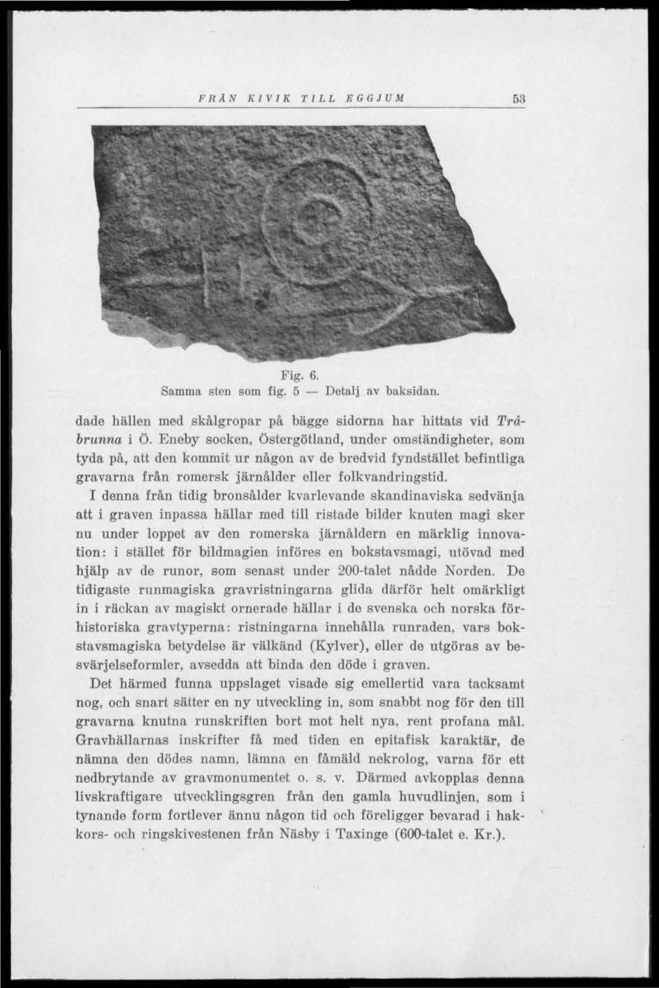 FRÅN KIVIK TILL EGGJUM 53 Fig. 6. Samma sten som fig. 5 Detalj av baksidan. dade hällen med skålgropar på bägge sidorna har hittats vid Tråbrunna i ö.