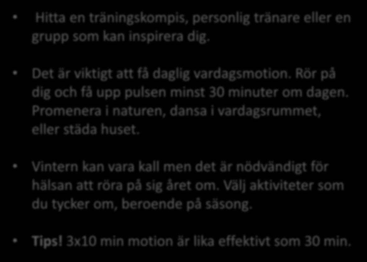 Fysisk aktivitet Hitta en träningskompis, personlig tränare eller en grupp som kan inspirera dig. Det är viktigt att få daglig vardagsmotion. Rör på dig och få upp pulsen minst 30 minuter om dagen.