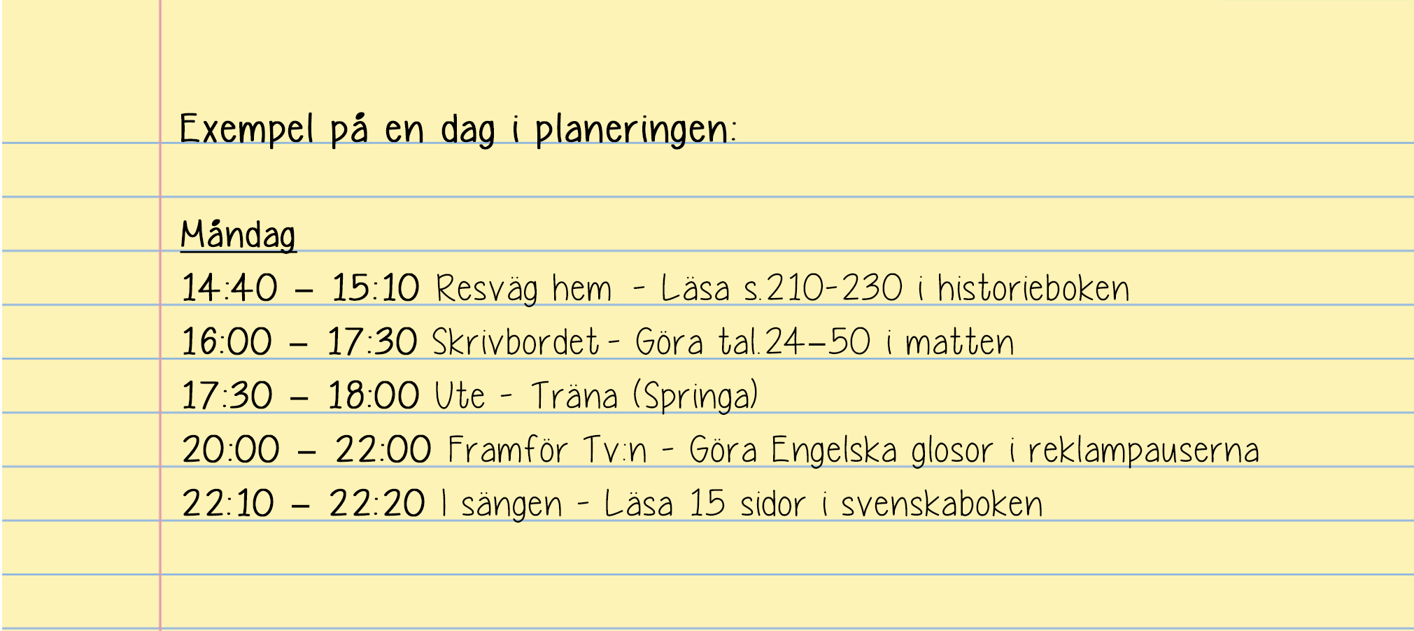 planering 5. Tillbaka till listan med alla punkter som inte har med skolan att göra. Nu ska du göra samma sak med den listan. Skriv in vilka dagar och tider du ska träna, jobb och så vidare.