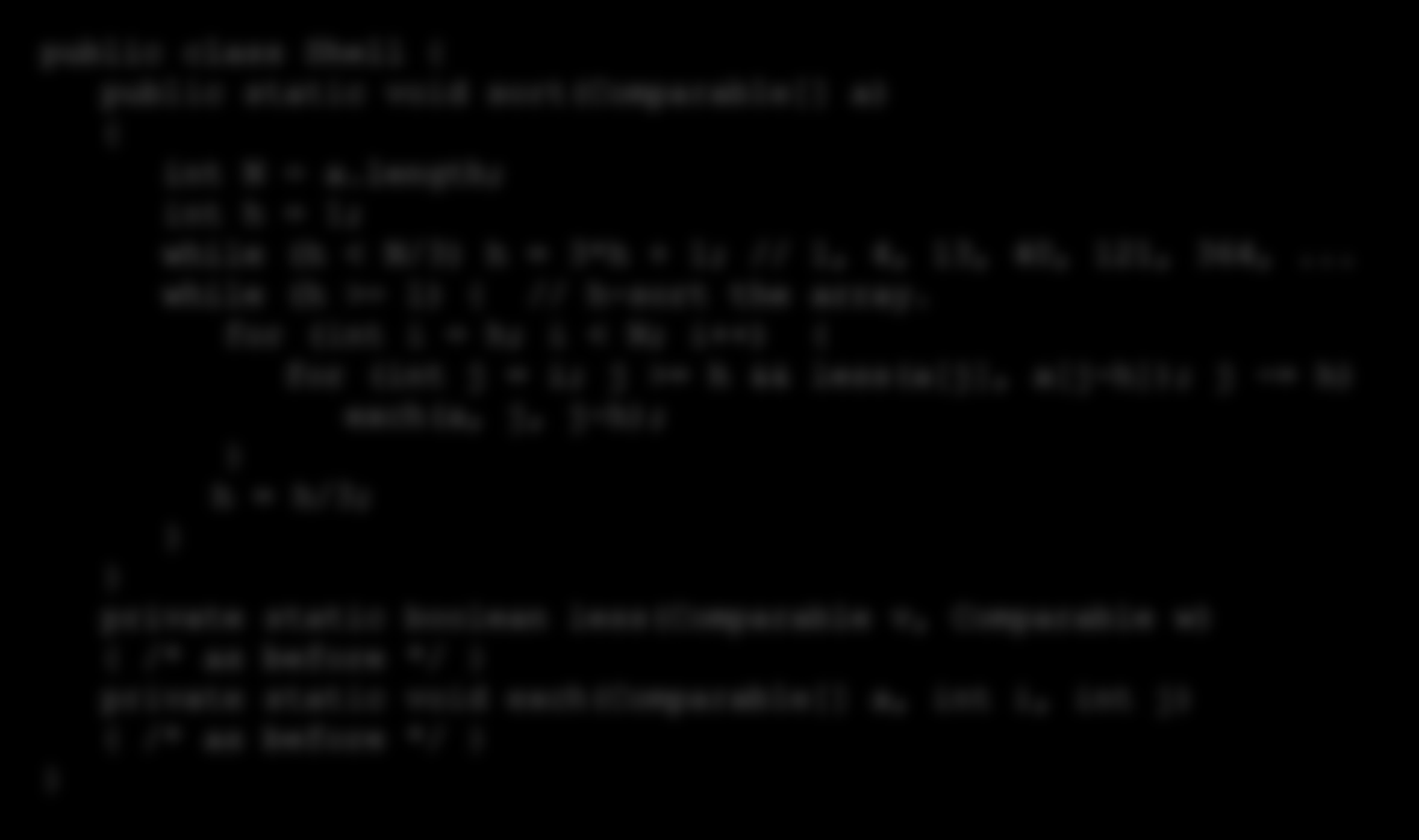 Shellsort: Java implementation public class Shell { public static void sort(comparable[] a) { int N = a.length; int h = 1; while (h < N/3) h = 3*h + 1; // 1, 4, 13, 40, 121, 364,.