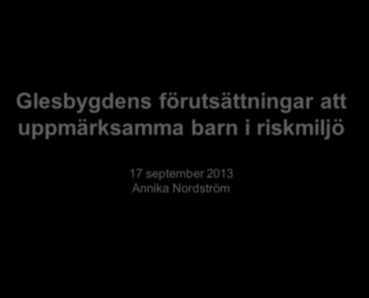 Glesbygdens förutsättningar att uppmärksamma barn i riskmiljö 17 september 2013 Annika Nordström Dagens program -förmiddag 10.00-10.40 Varför detta projekt? En introduktion och en bakgrund.