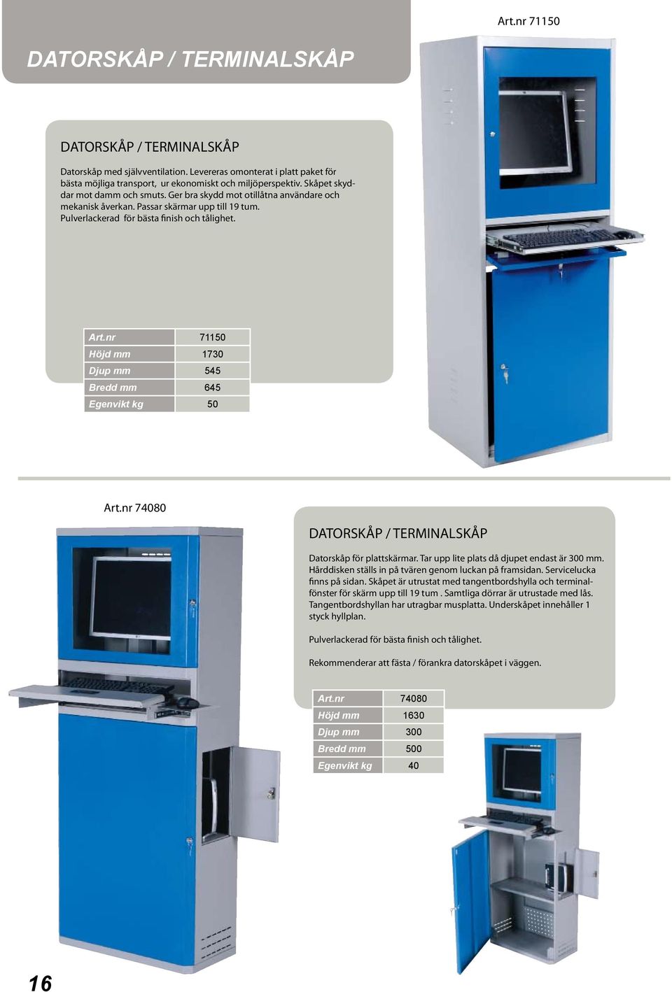 nr 71150 Höjd mm 1730 Djup mm 545 Bredd mm 645 Egenvikt kg 50 Art.nr 74080 DATORSKÅP / TERMINALSKÅP Datorskåp för plattskärmar. Tar upp lite plats då djupet endast är 300 mm.