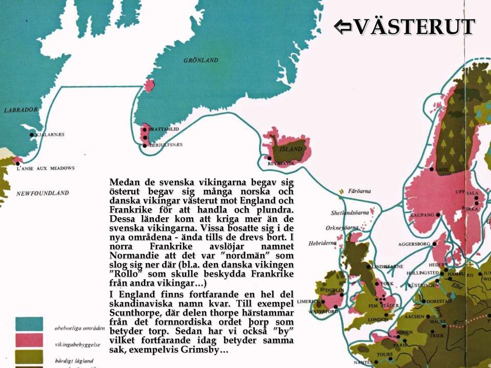 I norra Frankrike avslöjar namnet Normandie att det var nordmän som slog sig ner där (bl.a. den danska vikingen Rollo som skulle beskydda Frankrike från andra vikingar ) I England finns fortfarande en hel del skandinaviska namn kvar.