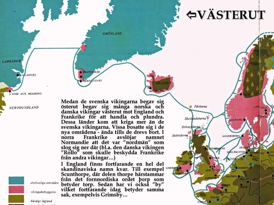 I norra Frankrike avslöjar namnet Normandie att det var nordmän som slog sig ner där (bl.a. den danska vikingen Rollo som skulle beskydda Frankrike från andra vikingar ) I England finns fortfarande en hel del skandinaviska namn kvar.