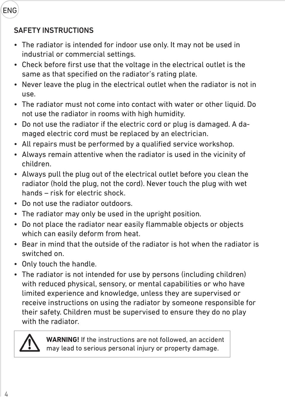 Never leave the plug in the electrical outlet when the radiator is not in use. The radiator must not come into contact with water or other liquid. Do not use the radiator in rooms with high humidity.