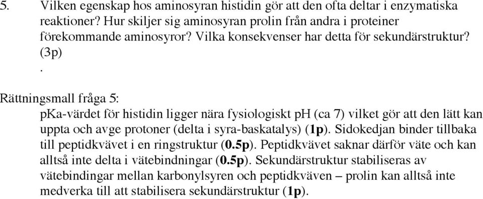 Rättningsmall fråga 5: pka-värdet för histidin ligger nära fysiologiskt ph (ca 7) vilket gör att den lätt kan uppta och avge protoner (delta i syra-baskatalys) (1p).