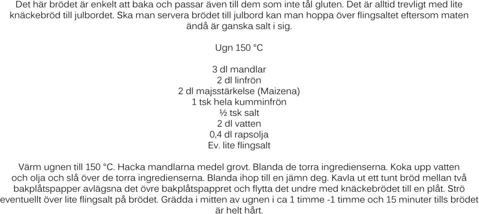 Ugn 150 C 3 dl mandlar 2 dl linfrön 2 dl majsstärkelse (Maizena) 1 tsk hela kumminfrön ½ tsk salt 2 dl vatten 0,4 dl rapsolja Ev. lite flingsalt Värm ugnen till 150 C. Hacka mandlarna medel grovt.