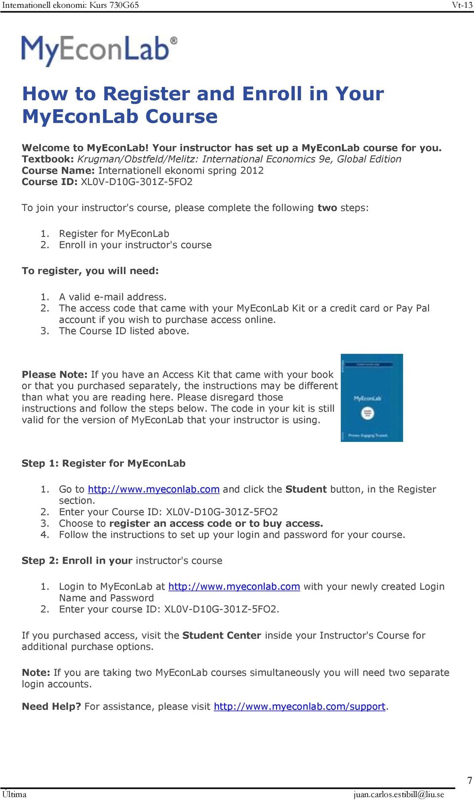 complete the following two steps: 1. Register for MyEconLab 2. Enroll in your instructor's course To register, you will need: 1. A valid e-mail address. 2. The access code that came with your MyEconLab Kit or a credit card or Pay Pal account if you wish to purchase access online.