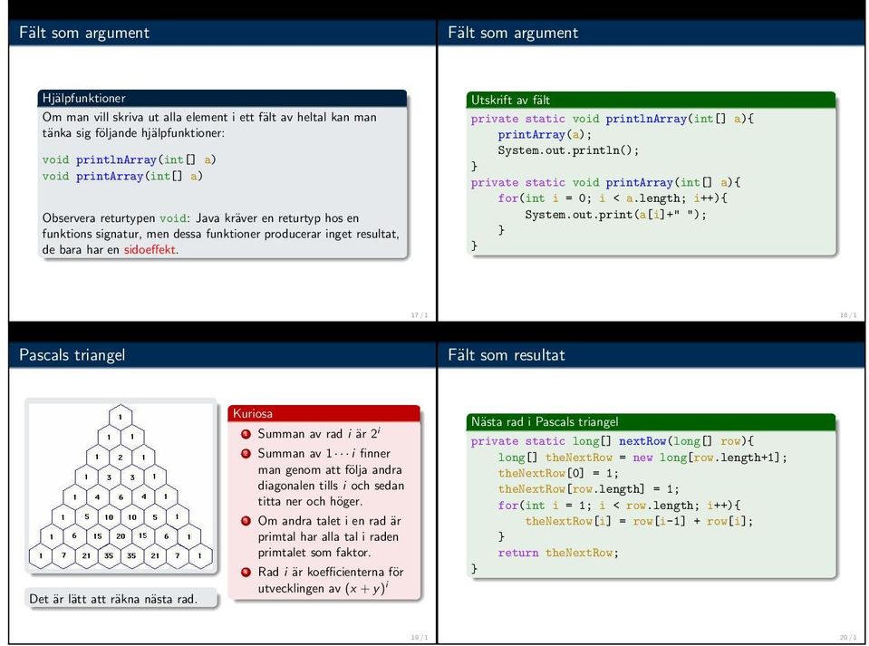 Utskrift av fält private static void printlnarray(int[] a){ printarray(a); System.out.println(); private static void printarray(int[] a){ for(int i = 0; i < a.length; i++){ System.out.print(a[i]+" "); 17 / 1 18 / 1 Pascals triangel Fält som resultat Det är lätt att räkna nästa rad.