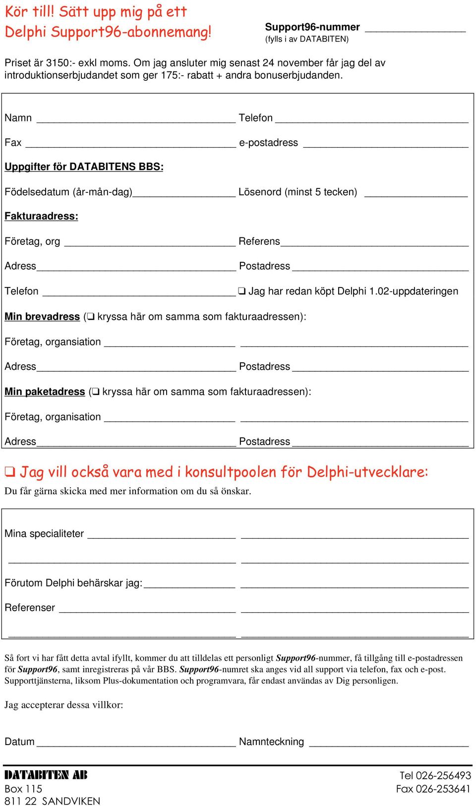 Namn Telefon Fax e-postadress Uppgifter för DATABITENS BBS: Födelsedatum (år-mån-dag) Lösenord (minst 5 tecken) Fakturaadress: Företag, org Referens Adress Postadress Telefon Jag har redan köpt