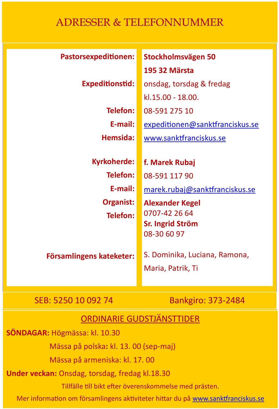 se Alexander Kegel 0707-42 26 64 Sr. Ingrid Ström 08-30 60 97 S. Dominika, Luciana, Ramona, Maria, Patrik, Ti SEB: 5250 10 092 74 Bankgiro: 373-2484 SÖNDAGAR: Högmässa: kl. 10.30 ORDINARIE GUDSTJÄNSTTIDER Mässa på polska: kl.