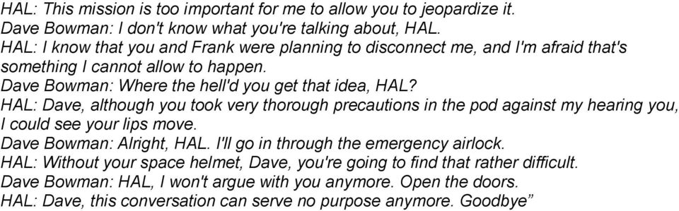 HAL: Dave, although you took very thorough precautions in the pod against my hearing you, I could see your lips move. Dave Bowman: Alright, HAL.