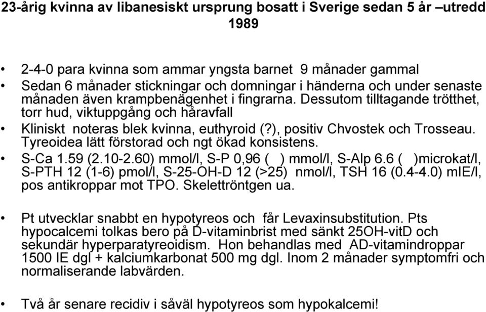 Tyreoidea lätt förstorad och ngt ökad konsistens. S-Ca 1.59 (2.10-2.60) mmol/l, S-P 0,96 ( ) mmol/l, S-Alp 6.6 ( )microkat/l, S-PTH 12 (1-6) pmol/l, S-25-OH-D 12 (>25) nmol/l, TSH 16 (0.4-4.