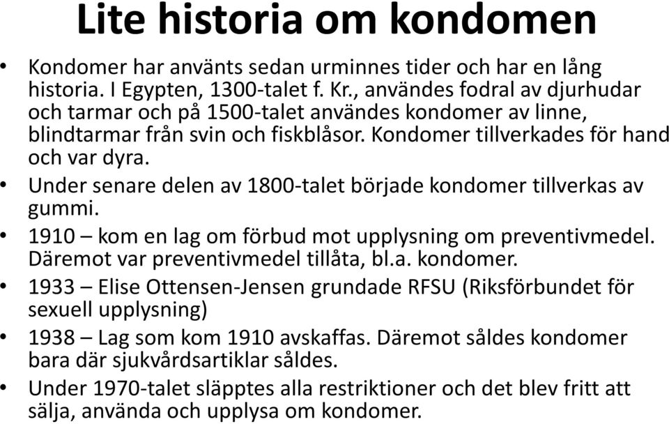 Under senare delen av 1800-talet började kondomer tillverkas av gummi. 1910 kom en lag om förbud mot upplysning om preventivmedel. Däremot var preventivmedel tillåta, bl.a. kondomer. 1933 Elise Ottensen-Jensen grundade RFSU (Riksförbundet för sexuell upplysning) 1938 Lag som kom 1910 avskaffas.