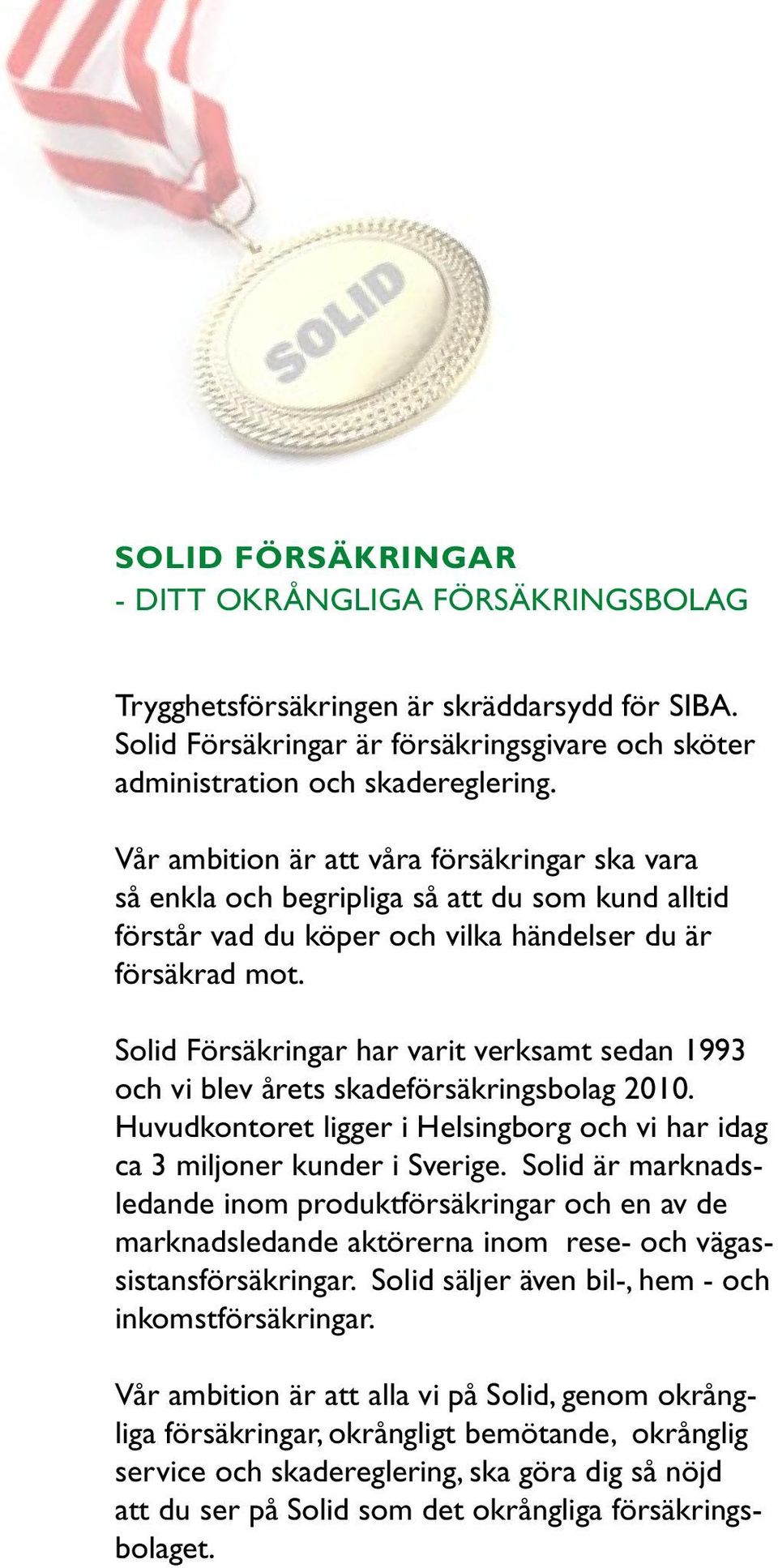 Solid Försäkringar har varit verksamt sedan 1993 och vi blev årets skadeförsäkringsbolag 2010. Huvudkontoret ligger i Helsingborg och vi har idag ca 3 miljoner kunder i Sverige.