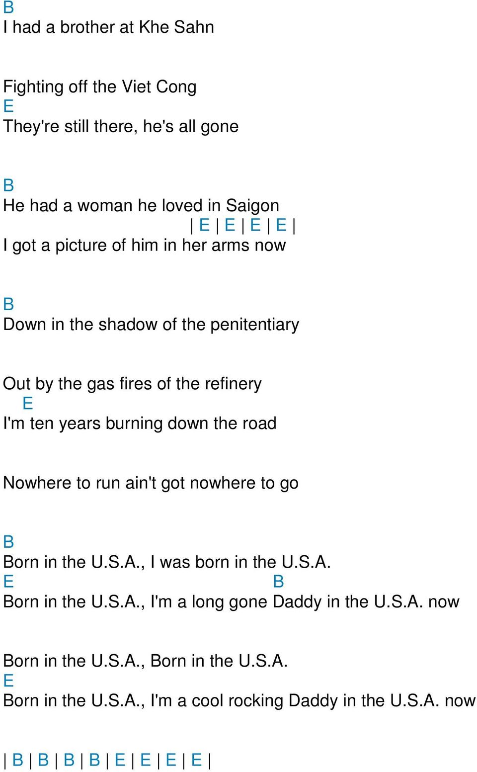 burning down the road Nowhere to run ain't got nowhere to go B Born in the U.S.., I was born in the U.S.. E B Born in the U.S.., I'm a long gone addy in the U.