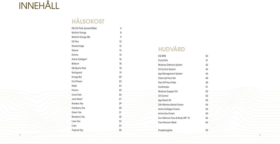 Tea 35 HUDVÅRD EQ SKIN 36 Facial Kits 41 Moisture Defence System 42 Oil Control System 44 Age Management System 46 Clean Up Face Gel 48 Peel Off Face Pads 48 Ansiktsoljor 51 Moisture