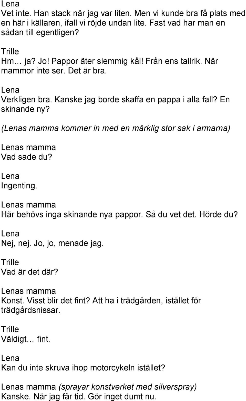 (s mamma kommer in med en märklig stor sak i armarna) s mamma Vad sade du? Ingenting. s mamma Här behövs inga skinande nya pappor. Så du vet det. Hörde du? Nej, nej. Jo, jo, menade jag.