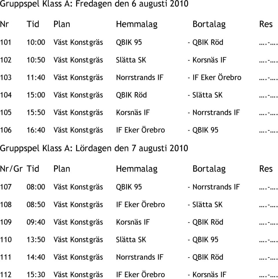 -. 108 08:50 Väst Konst gräs IF Eker Örebro - Slätta SK.-. 109 09:40 Väst Konst gräs Korsnäs IF - QBIK Röd.-. 110 13:50 Väst Konst gräs Slätta SK - QBIK 95.-. 111 14:40 Väst Konst gräs Norrstrands IF - QBIK Röd.
