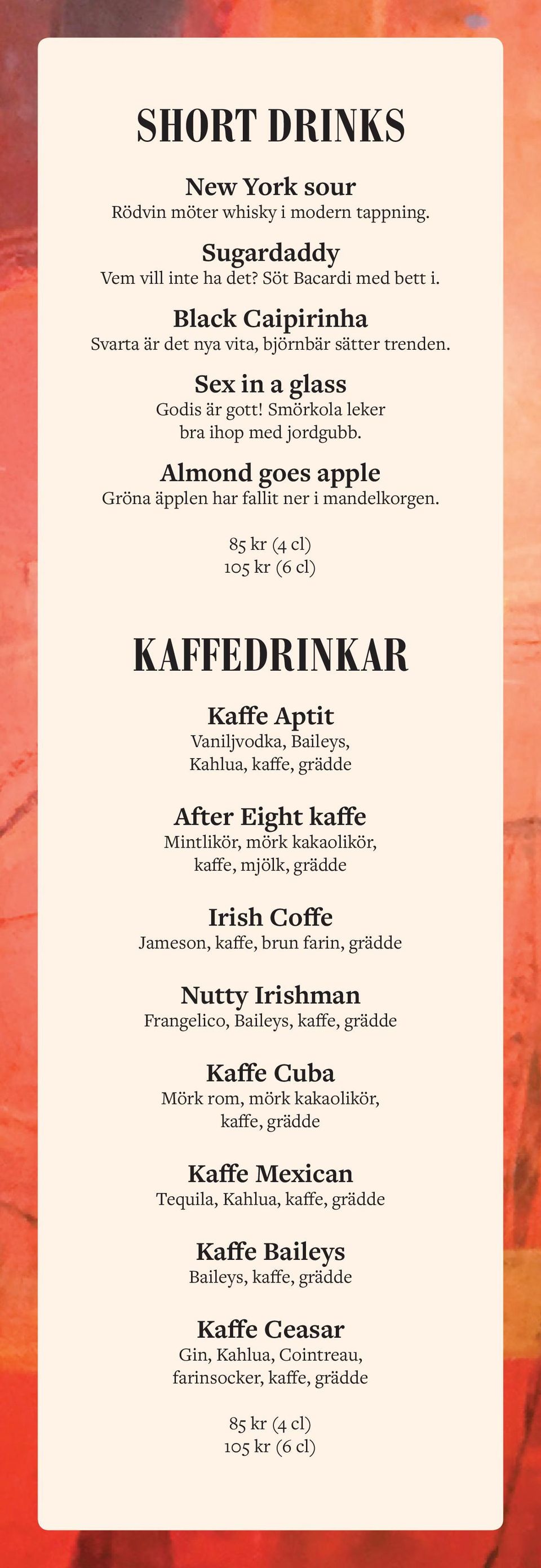 85 kr (4 cl) 105 kr (6 cl) KAFFEDRINKAR Kaffe Aptit Vaniljvodka, Baileys, Kahlua, kaffe, grädde After Eight kaffe Mintlikör, mörk kakaolikör, kaffe, mjölk, grädde Irish Coffe Jameson, kaffe, brun