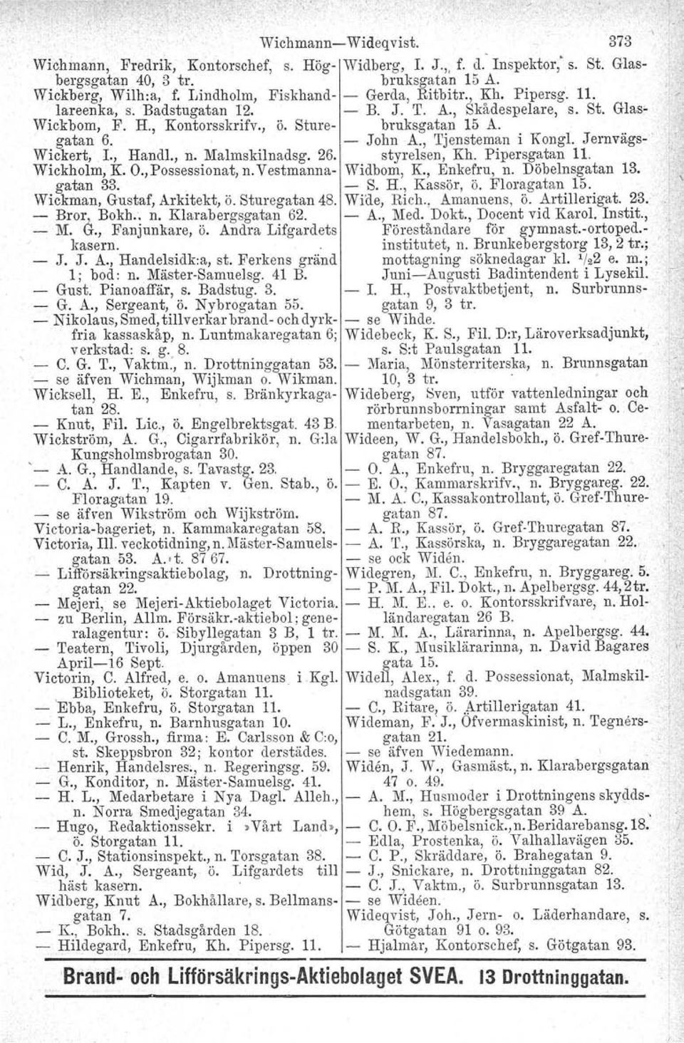 - John A., Tjensteman i Kongl. Jernvägs- Wickert, L, Handl., n. Malmskilnadsg. 26. styrelsen, Kh. Pipersgatan 11. Wickholm, K. O., Possessionat, n. Vestmanna- Widbom, K., Enkefru, n. Döbelnsgatan 13.