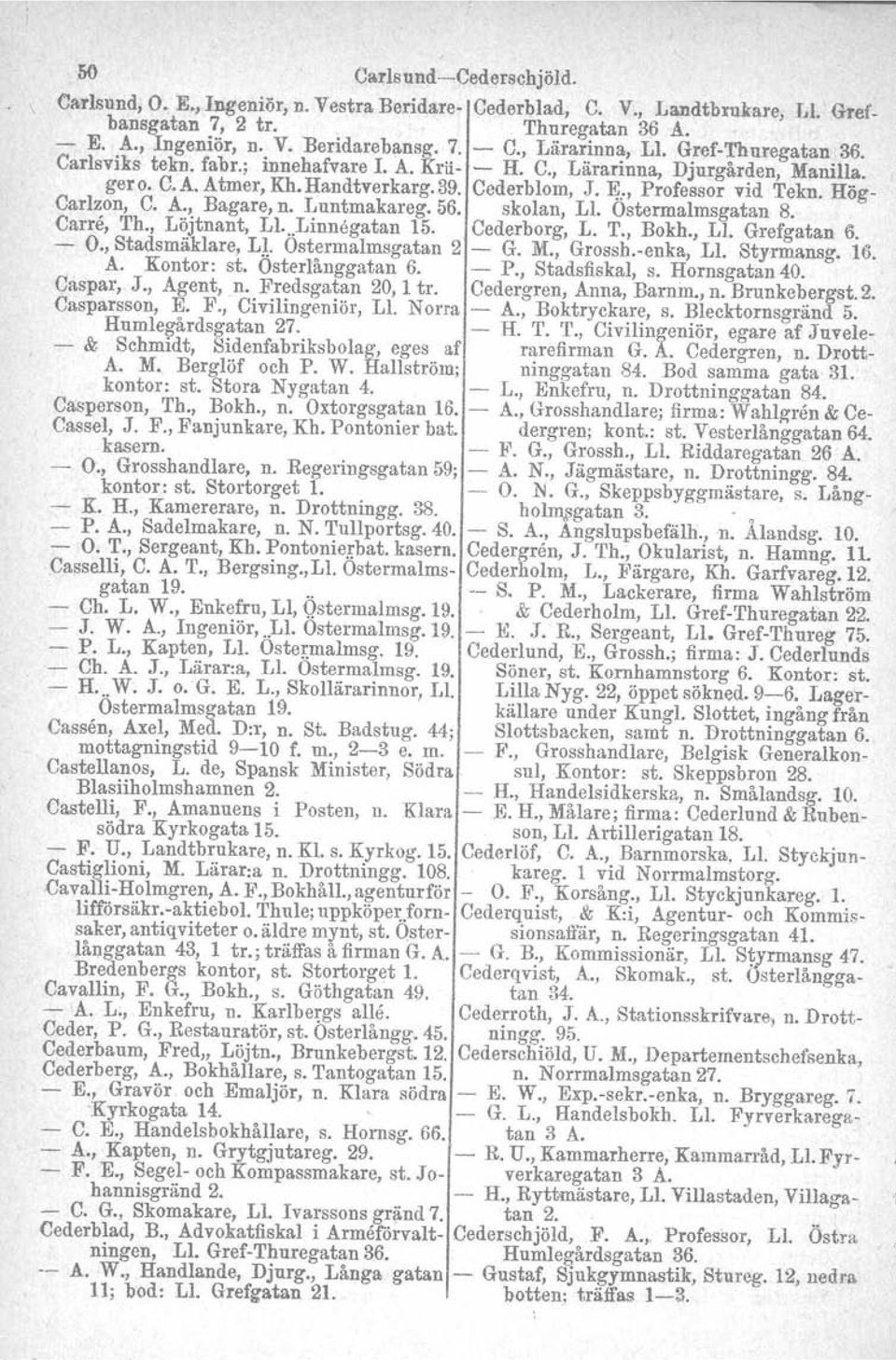 :, Professor vid Tekn. Hög- Carlzon, C. A., Bagare, n. Luntmakareg. 56. skolan, Ll. Ostermalmsgatan 8. Carre, Th., Löjtnant, U...Linnegatan 15. Cederborg, L. T., Bokh., Ll. Grefgatan 6. - O.