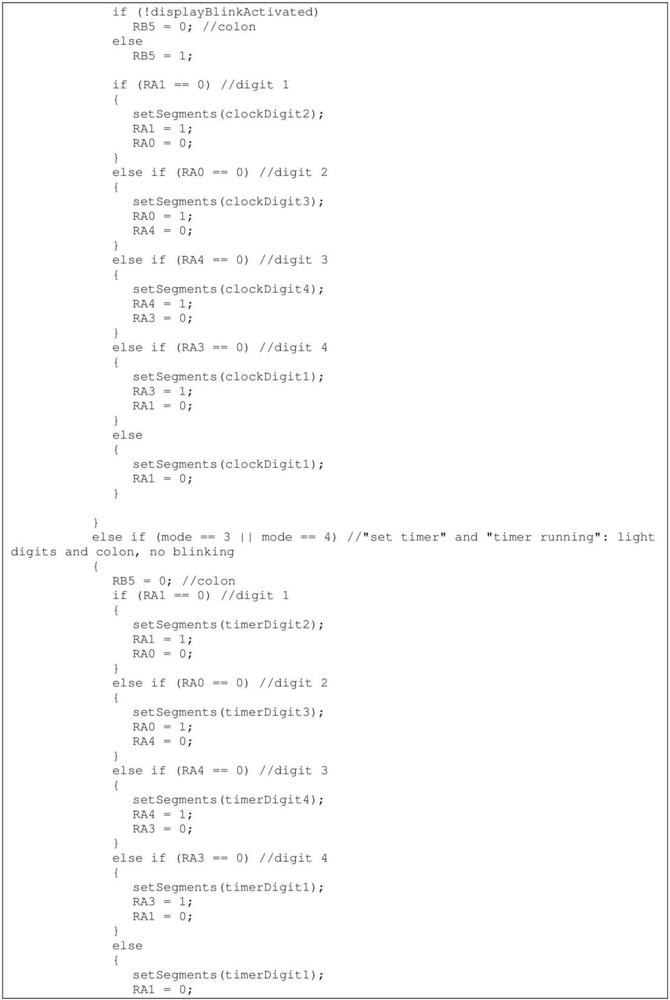 //"set timer" and "timer running": light digits and colon, no blinking RB5 = 0; //colon if (RA1 == 0) //digit 1 setsegments(timerdigit2); RA1 = 1; RA0 = 0; if (RA0 == 0) //digit 2