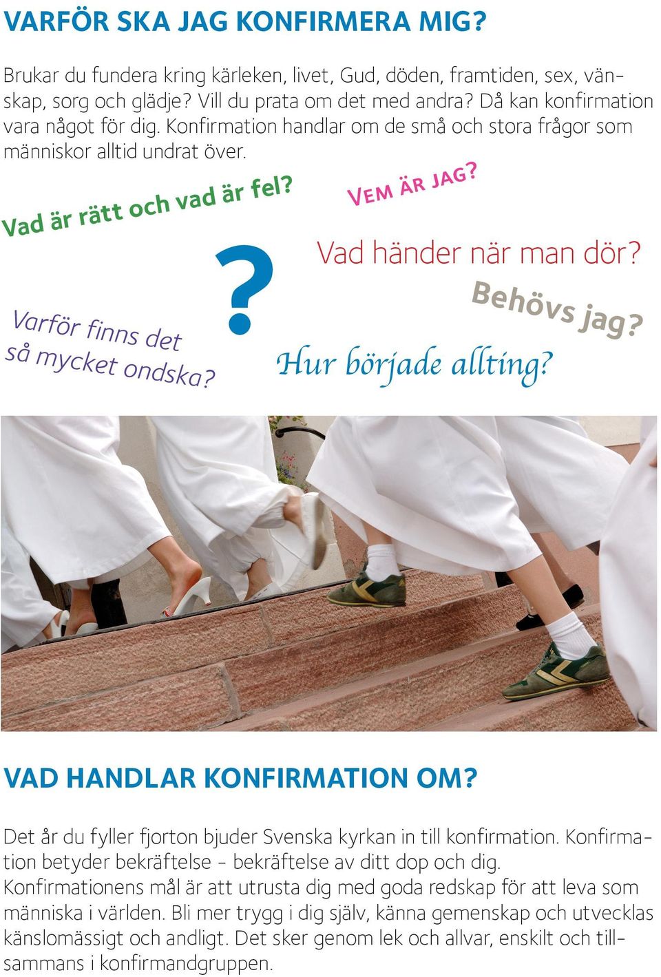 Hur började allting? Behövs jag? VAD HANDLAR KONFIRMATION OM? Det år du fyller fjorton bjuder Svenska kyrkan in till konfirmation. Konfirmation betyder bekräftelse - bekräftelse av ditt dop och dig.