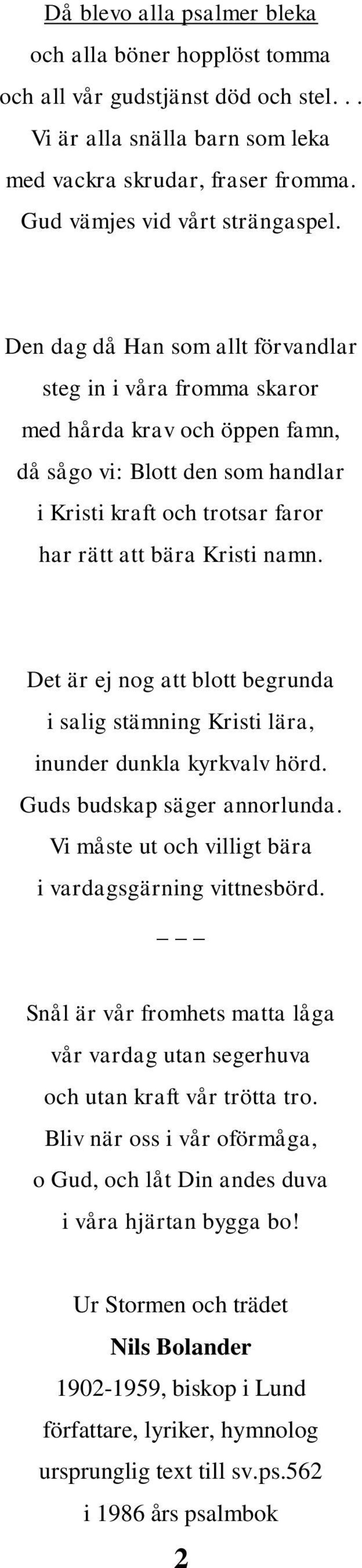 Det är ej nog att blott begrunda i salig stämning Kristi lära, inunder dunkla kyrkvalv hörd. Guds budskap säger annorlunda. Vi måste ut och villigt bära i vardagsgärning vittnesbörd.