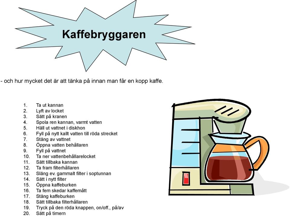 Fyll på vattnet 10. Ta ner vattenbehållarelocket 11. Sätt tillbaka kannan 12. Ta fram filterhållaren 13. Släng ev. gammalt filter i soptunnan 14.