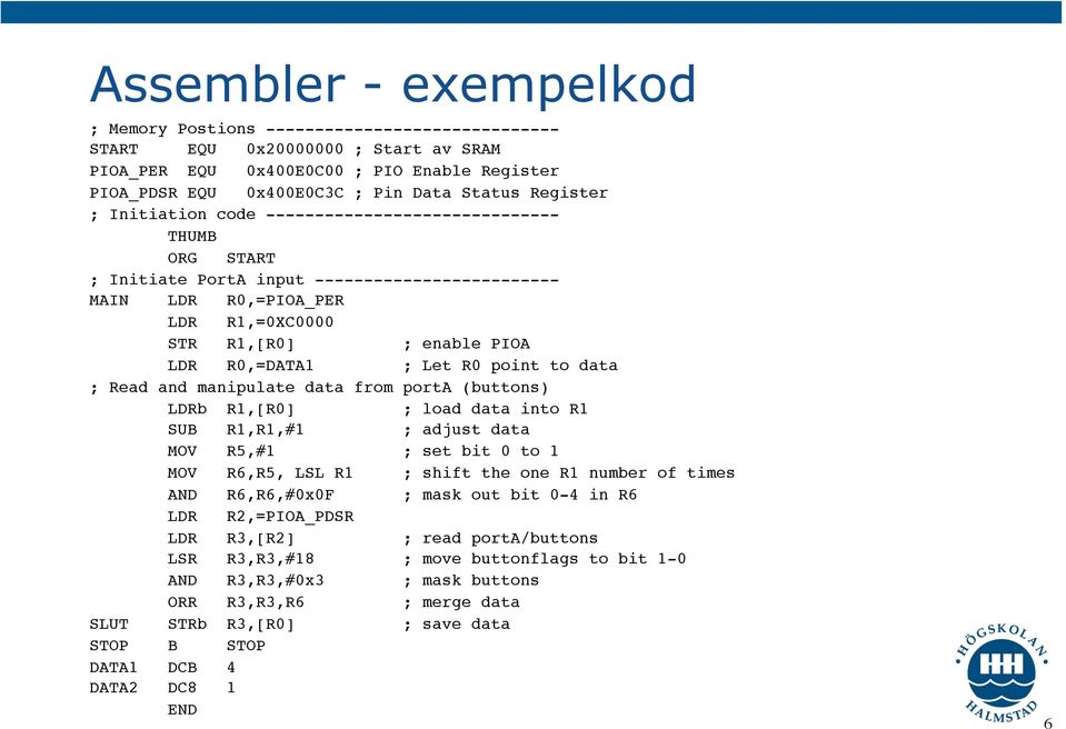 LDR R1,=0XC0000! STR R1,[R0] ; enable PIOA! LDR R0,=DATA1 ; Let R0 point to data! ; Read and manipulate data from porta (buttons)! LDRb R1,[R0] ; load data into R1! SUB R1,R1,#1 ; adjust data!