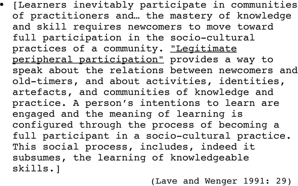 "Legitimate peripheral participation" provides a way to speak about the relations between newcomers and old-timers, and about activities, identities, artefacts, and