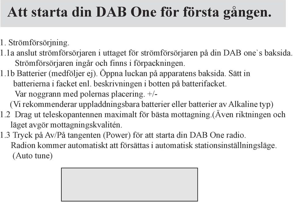 +/- (Vi rekommenderar uppladdningsbara batterier eller batterier av Alkaline typ) 1.2 Drag ut teleskopantennen maximalt för bästa mottagning.(även riktningen och läget avgör mottagningskvalitén. 1.3 Tryck på Av/På tangenten (Power) för att starta din DAB One radio.